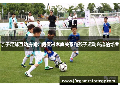 亲子足球互动房间如何促进家庭关系和孩子运动兴趣的培养